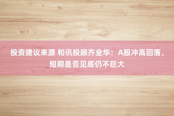 投资建议来源 和讯投顾齐业华：A股冲高回落，短期是否见底仍不巨大