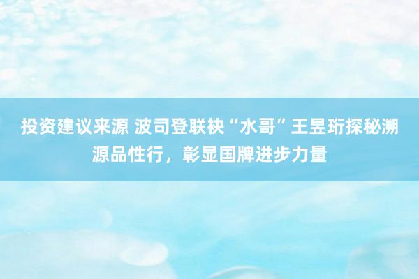 投资建议来源 波司登联袂“水哥”王昱珩探秘溯源品性行，彰显国牌进步力量