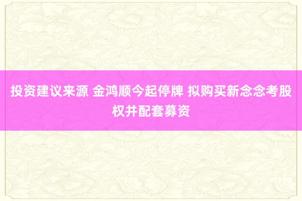 投资建议来源 金鸿顺今起停牌 拟购买新念念考股权并配套募资