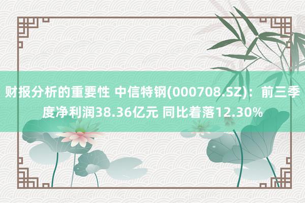 财报分析的重要性 中信特钢(000708.SZ)：前三季度净利润38.36亿元 同比着落12.30%