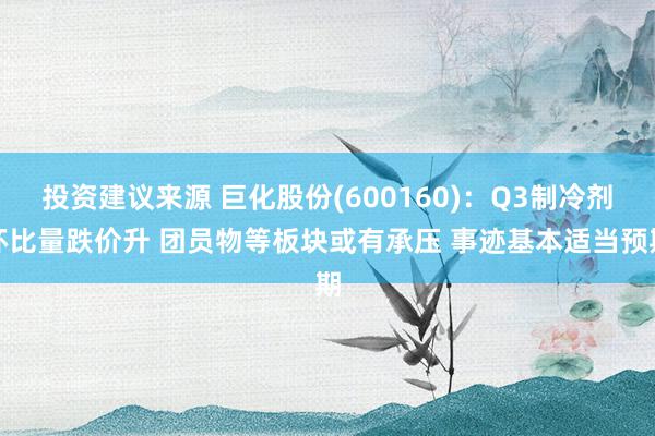 投资建议来源 巨化股份(600160)：Q3制冷剂环比量跌价升 团员物等板块或有承压 事迹基本适当预期