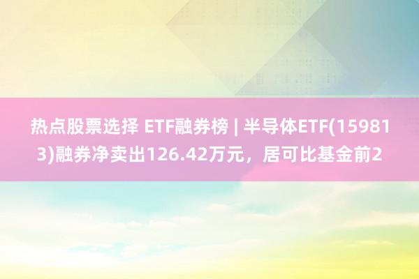 热点股票选择 ETF融券榜 | 半导体ETF(159813)融券净卖出126.42万元，居可比基金前2