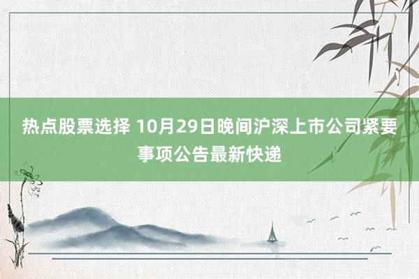 热点股票选择 10月29日晚间沪深上市公司紧要事项公告最新快递