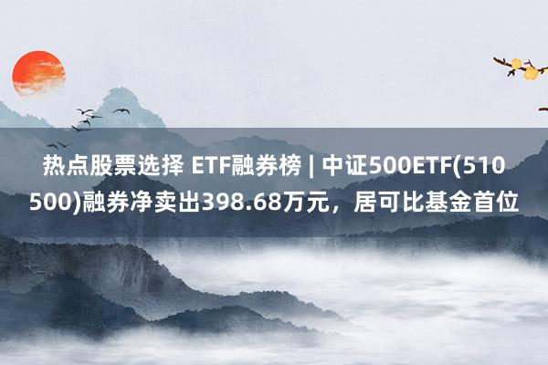 热点股票选择 ETF融券榜 | 中证500ETF(510500)融券净卖出398.68万元，居可比基金首位