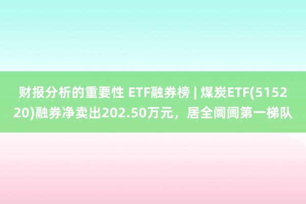 财报分析的重要性 ETF融券榜 | 煤炭ETF(515220)融券净卖出202.50万元，居全阛阓第一梯队