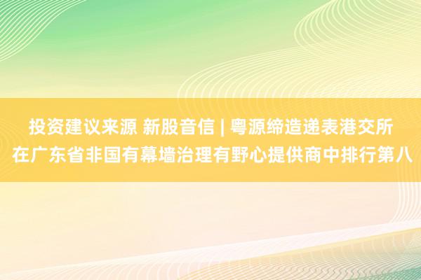 投资建议来源 新股音信 | 粤源缔造递表港交所 在广东省非国有幕墙治理有野心提供商中排行第八