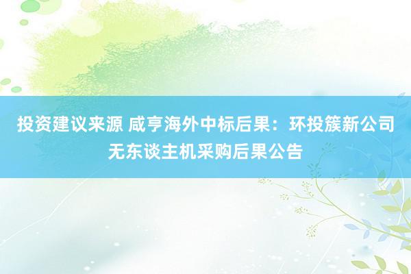 投资建议来源 咸亨海外中标后果：环投簇新公司无东谈主机采购后果公告