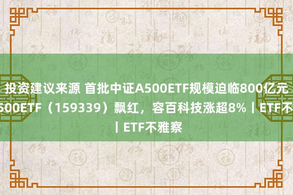 投资建议来源 首批中证A500ETF规模迫临800亿元，A500ETF（159339）飘红，容百科技涨超8%丨ETF不雅察