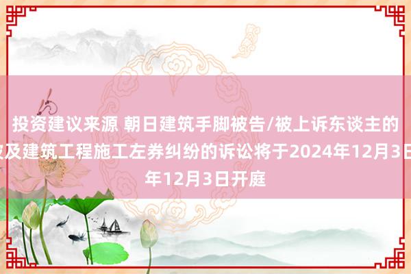 投资建议来源 朝日建筑手脚被告/被上诉东谈主的1起波及建筑工程施工左券纠纷的诉讼将于2024年12月3日开庭