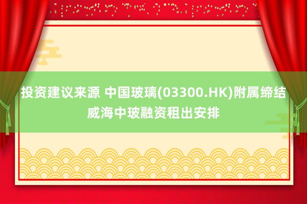 投资建议来源 中国玻璃(03300.HK)附属缔结威海中玻融资租出安排