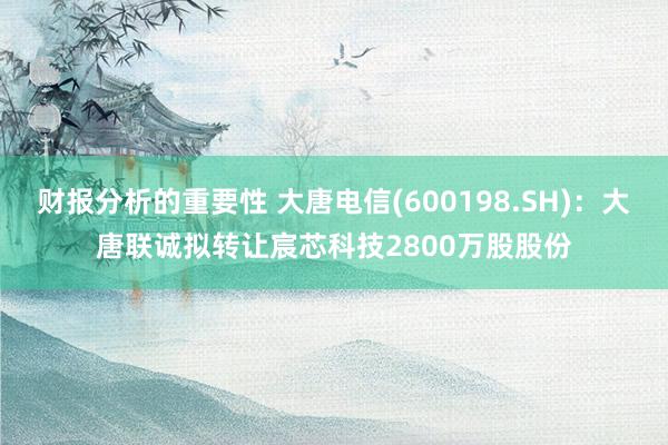 财报分析的重要性 大唐电信(600198.SH)：大唐联诚拟转让宸芯科技2800万股股份