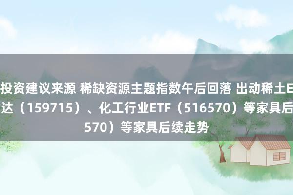 投资建议来源 稀缺资源主题指数午后回落 出动稀土ETF易方达（159715）、化工行业ETF（516570）等家具后续走势