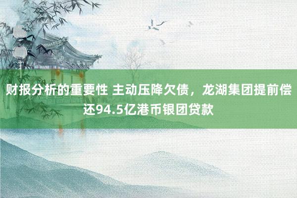 财报分析的重要性 主动压降欠债，龙湖集团提前偿还94.5亿港币银团贷款