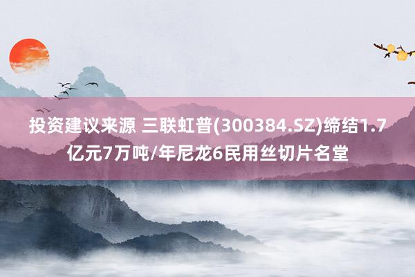 投资建议来源 三联虹普(300384.SZ)缔结1.7亿元7万吨/年尼龙6民用丝切片名堂