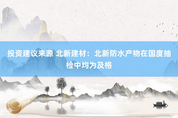 投资建议来源 北新建材：北新防水产物在国度抽检中均为及格