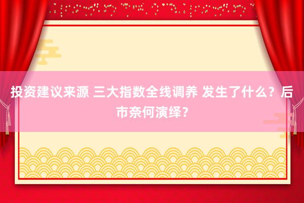 投资建议来源 三大指数全线调养 发生了什么？后市奈何演绎？