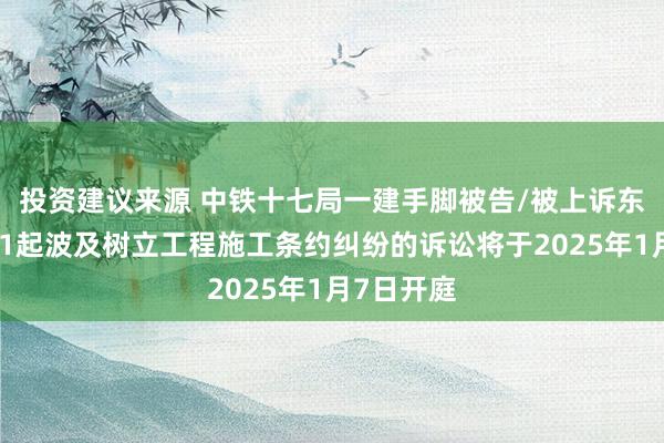 投资建议来源 中铁十七局一建手脚被告/被上诉东说念主的1起波及树立工程施工条约纠纷的诉讼将于2025年1月7日开庭