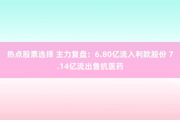 热点股票选择 主力复盘：6.80亿流入利欧股份 7.14亿流出鲁抗医药