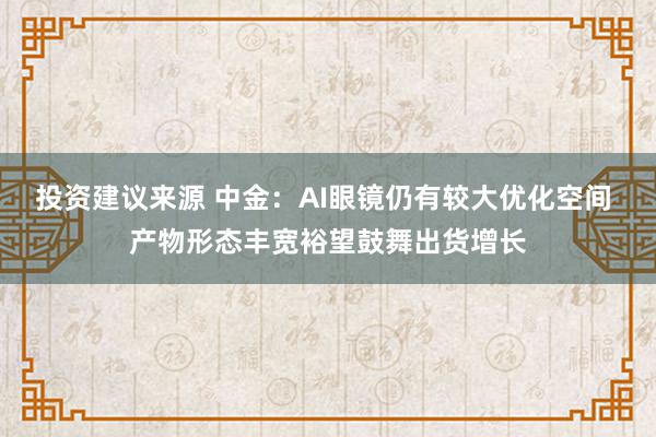 投资建议来源 中金：AI眼镜仍有较大优化空间 产物形态丰宽裕望鼓舞出货增长