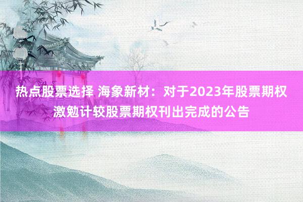 热点股票选择 海象新材：对于2023年股票期权激勉计较股票期权刊出完成的公告