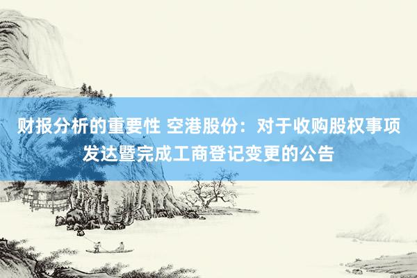 财报分析的重要性 空港股份：对于收购股权事项发达暨完成工商登记变更的公告