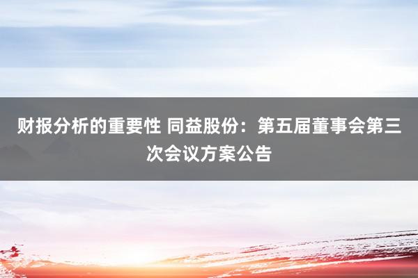 财报分析的重要性 同益股份：第五届董事会第三次会议方案公告