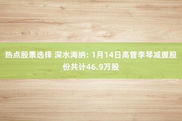 热点股票选择 深水海纳: 1月14日高管李琴减握股份共计46.9万股