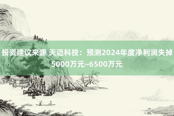 投资建议来源 天迈科技：预测2024年度净利润失掉5000万元~6500万元