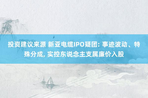 投资建议来源 新亚电缆IPO疑团: 事迹波动、特殊分成, 实控东说念主支属廉价入股