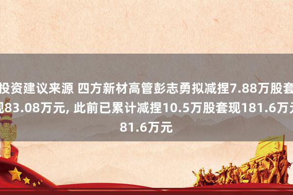 投资建议来源 四方新材高管彭志勇拟减捏7.88万股套现83.08万元, 此前已累计减捏10.5万股套现181.6万元