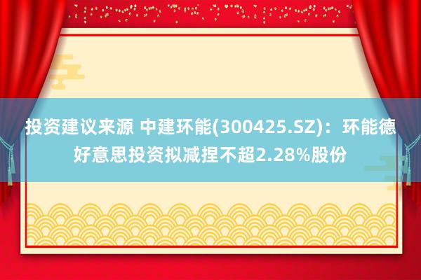 投资建议来源 中建环能(300425.SZ)：环能德好意思投资拟减捏不超2.28%股份