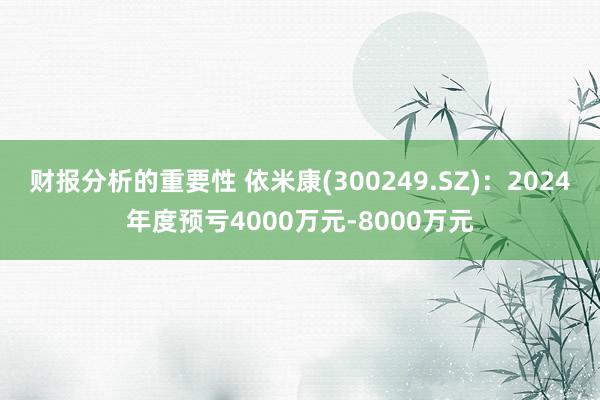 财报分析的重要性 依米康(300249.SZ)：2024年度预亏4000万元-8000万元