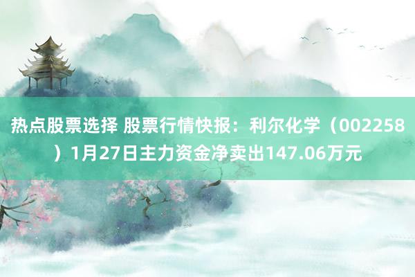 热点股票选择 股票行情快报：利尔化学（002258）1月27日主力资金净卖出147.06万元