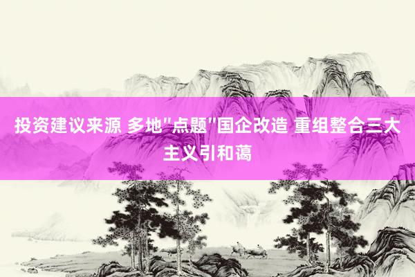 投资建议来源 多地″点题″国企改造 重组整合三大主义引和蔼