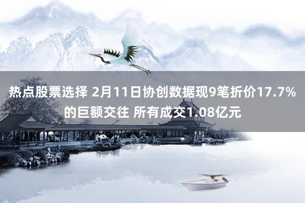 热点股票选择 2月11日协创数据现9笔折价17.7%的巨额交往 所有成交1.08亿元