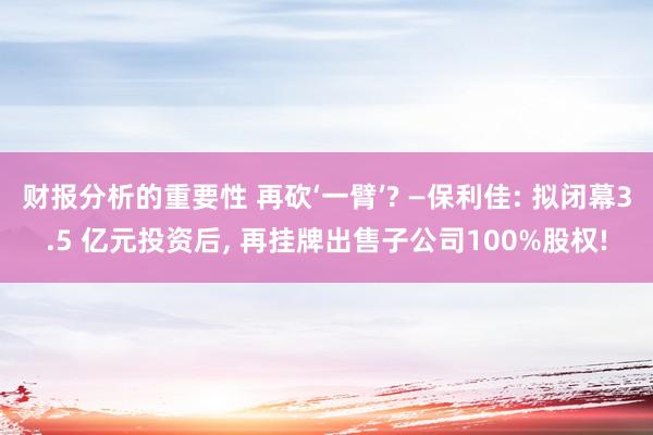 财报分析的重要性 再砍‘一臂’? —保利佳: 拟闭幕3.5 亿元投资后, 再挂牌出售子公司100%股权!