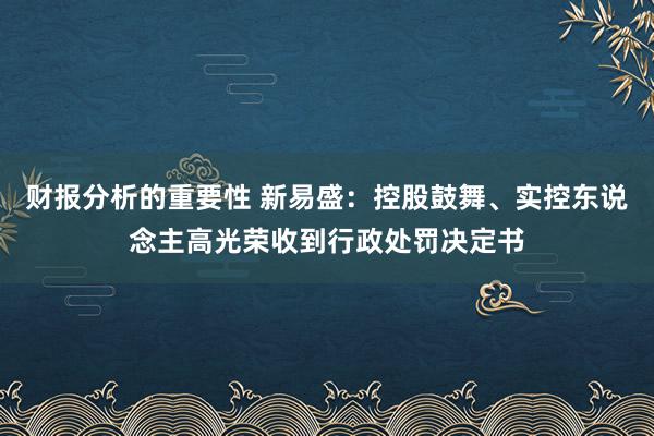 财报分析的重要性 新易盛：控股鼓舞、实控东说念主高光荣收到行政处罚决定书