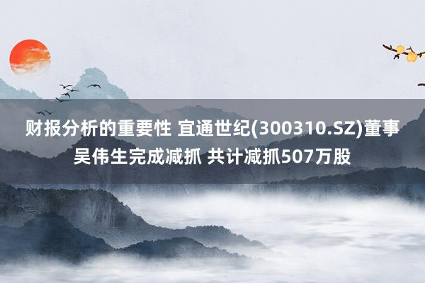 财报分析的重要性 宜通世纪(300310.SZ)董事吴伟生完成减抓 共计减抓507万股