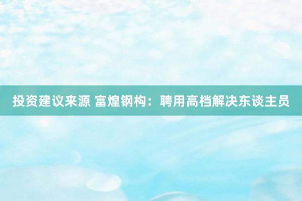 投资建议来源 富煌钢构：聘用高档解决东谈主员