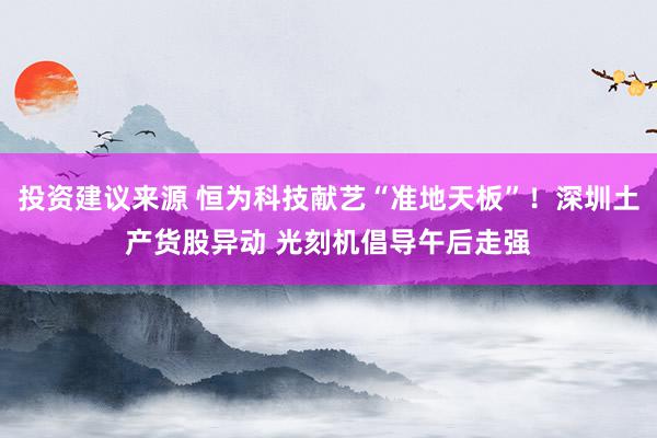 投资建议来源 恒为科技献艺“准地天板”！深圳土产货股异动 光刻机倡导午后走强