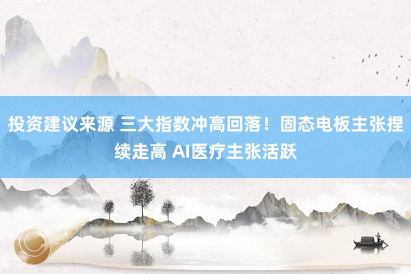 投资建议来源 三大指数冲高回落！固态电板主张捏续走高 AI医疗主张活跃