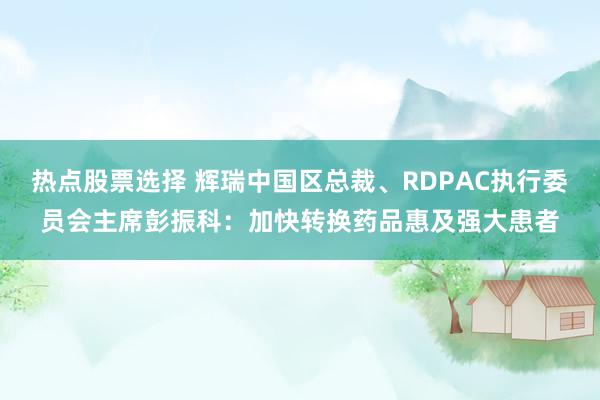 热点股票选择 辉瑞中国区总裁、RDPAC执行委员会主席彭振科：加快转换药品惠及强大患者