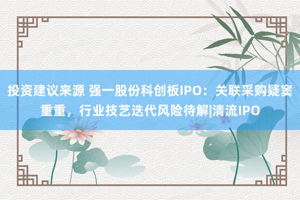 投资建议来源 强一股份科创板IPO：关联采购疑窦重重，行业技艺迭代风险待解|清流IPO