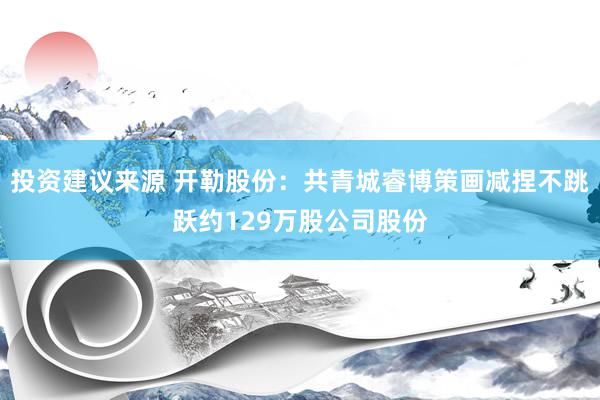 投资建议来源 开勒股份：共青城睿博策画减捏不跳跃约129万股公司股份