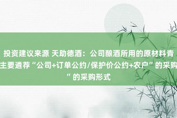 投资建议来源 天助德酒：公司酿酒所用的原材料青稞，主要遴荐“公司+订单公约/保护价公约+农户”的采购形式