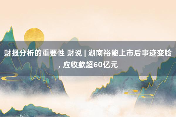 财报分析的重要性 财说 | 湖南裕能上市后事迹变脸, 应收款超60亿元