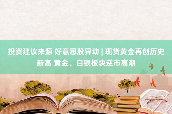 投资建议来源 好意思股异动 | 现货黄金再创历史新高 黄金、白银板块逆市高潮