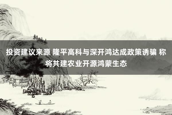 投资建议来源 隆平高科与深开鸿达成政策诱骗 称将共建农业开源鸿蒙生态