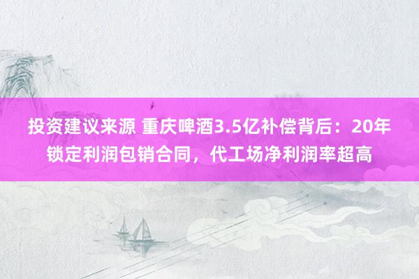 投资建议来源 重庆啤酒3.5亿补偿背后：20年锁定利润包销合同，代工场净利润率超高