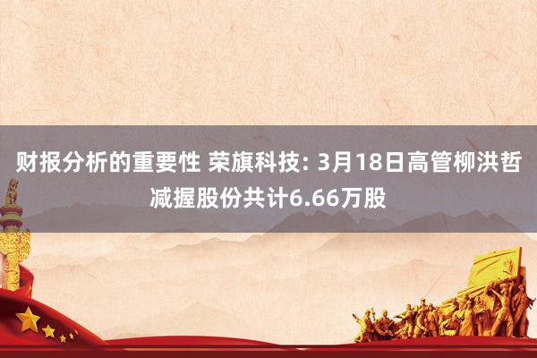 财报分析的重要性 荣旗科技: 3月18日高管柳洪哲减握股份共计6.66万股